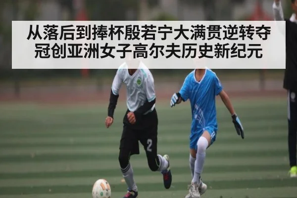 从落后到捧杯殷若宁大满贯逆转夺冠创亚洲女子高尔夫历史新纪元
