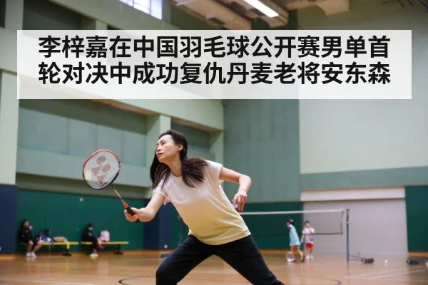 李梓嘉在中国羽毛球公开赛男单首轮对决中成功复仇丹麦老将安东森