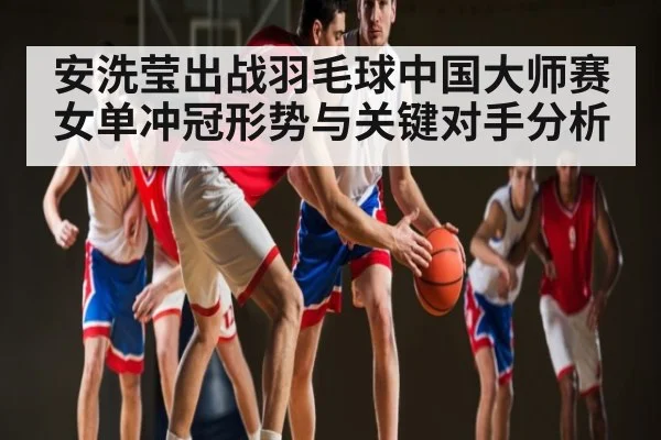 安洗莹出战羽毛球中国大师赛 女单冲冠形势与关键对手分析
