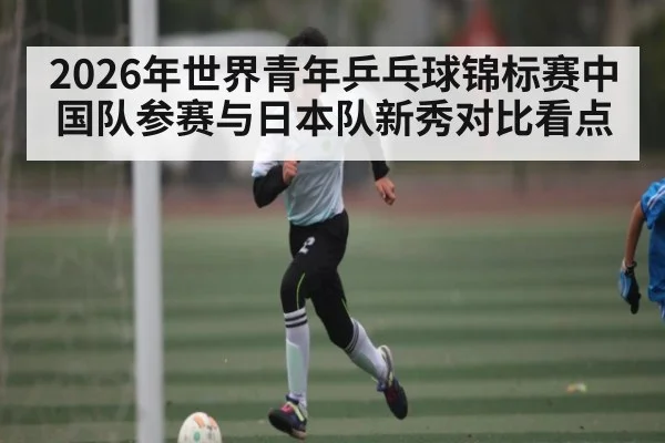 2026年世界青年乒乓球锦标赛中国队参赛与日本队新秀对比看点 - kaiyun