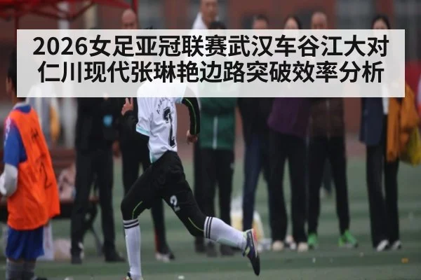 2026女足亚冠联赛武汉车谷江大对仁川现代张琳艳边路突破效率分析 - kaiyun