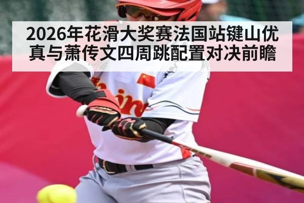 2026年花滑大奖赛法国站键山优真与萧传文四周跳配置对决前瞻 | kaiyun